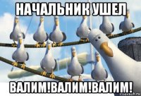 начальник ушел валим!валим!валим!