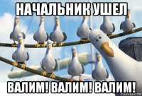 начальник ушел валим! валим! валим!