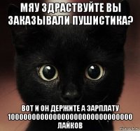 мяу здраствуйте вы заказывали пушистика? вот и он держите а зарплату 100000000000000000000000000000 лайков