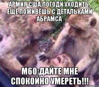 армия сша:погоди уходить, ещё поживёшь с детальками абрамса м60:дайте мне спокойно умереть!!!