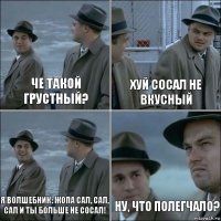 че такой грустный? хуй сосал не вкусный я волшебник: жопа сал, сал, сал и ты больше не сосал! ну, что полегчало?