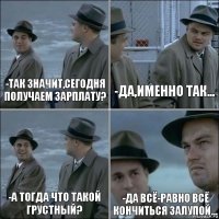 -так значит,сегодня получаем зарплату? -Да,именно так... -А тогда что такой грустный? -Да всё-равно всё кончиться залупой...