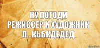 Ну Погоди
Режиссёр и Художник
Л . Кьбкдедед