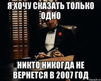 я хочу сказать только одно никто никогда не вернется в 2007 год