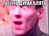 ты что дурак блять 