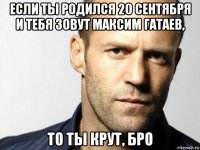 если ты родился 20 сентября и тебя зовут максим гатаев, то ты крут, бро