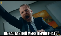  не заставляй меня нервничать