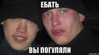 ебать вы погуляли