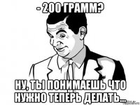 - 200 грамм? ну, ты понимаешь что нужно теперь делать...