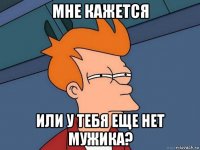 мне кажется или у тебя еще нет мужика?