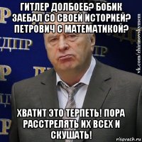 гитлер долбоеб? бобик заебал со своей историей? петрович с математикой? хватит это терпеть! пора расстрелять их всех и скушать!