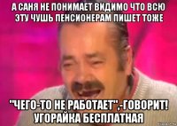 а саня не понимает видимо что всю эту чушь пенсионерам пишет тоже "чего-то не работает",-говорит! угорайка бесплатная