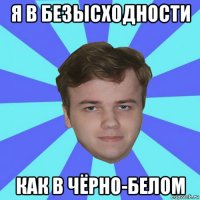 я в безысходности как в чёрно-белом