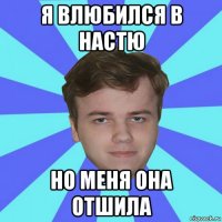 я влюбился в настю но меня она отшила
