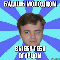 будешь молодцом выебу тебя огурцом