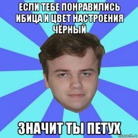 если тебе понравились ибица и цвет настроения чёрный значит ты петух