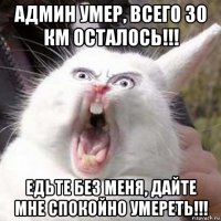 админ умер, всего 30 км осталось!!! едьте без меня, дайте мне спокойно умереть!!!