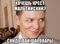 хочешь крест мальтийский? скидывай шаровары