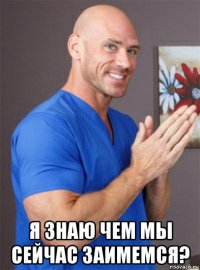  я знаю чем мы сейчас заимемся?