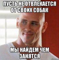 пусть не отвлекается от своих собак мы найдем чем занятся