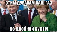 этим дуракам ваш газ по двойной будем
