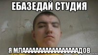ебазедай студия я млааааааааааааааааадов