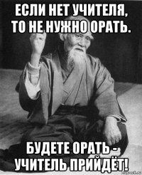 если нет учителя, то не нужно орать. будете орать - учитель прийдёт!