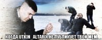  когда utkin_altarix не публикует твой мем