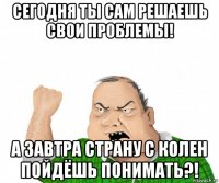 сегодня ты сам решаешь свои проблемы! а завтра страну с колен пойдёшь понимать?!