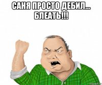 саня просто дебил... блеать!!! 