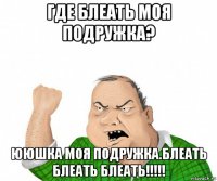 где блеать моя подружка? ююшка моя подружка.блеать блеать блеать!!!!!