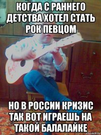 когда с раннего детства хотел стать рок певцом но в россии кризис так вот играешь на такой балалайке