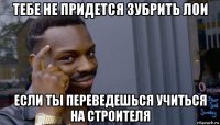 тебе не придется зубрить лои если ты переведешься учиться на строителя