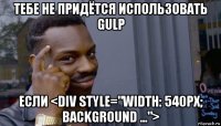 тебе не придётся использовать gulp если <div style="width: 540px; background ...">