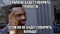 ералн не будет говорить глупости если он не будет говорить вообще