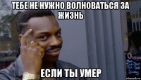 тебе не нужно волноваться за жизнь если ты умер