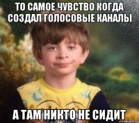 то самое чувство когда создал голосовые каналы а там никто не сидит