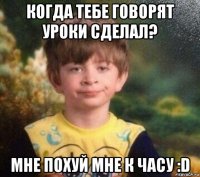 когда тебе говорят уроки сделал? мне похуй мне к часу :d