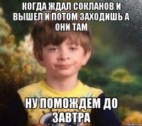 когда ждал сокланов и вышел и потом заходишь а они там ну помождем до завтра