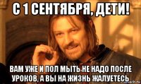 с 1 сентября, дети! вам уже и пол мыть не надо после уроков, а вы на жизнь жалуетесь