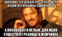 павлович, это для вас после пол-литра водки, все женщины одинаковые, а поскольку я не пью, для меня существует разница в мужчинах