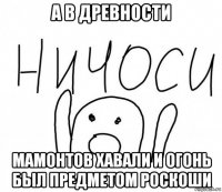 а в древности мамонтов хавали и огонь был предметом роскоши