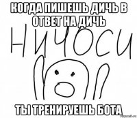 когда пишешь дичь в ответ на дичь ты тренируешь бота