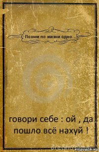 Помни по жизни одно... говори себе : ой , да пошло всё нахуй !