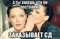 а ты знаешь что он постоянно заказывает сд