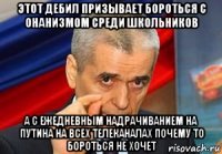 этот дебил призывает бороться с онанизмом среди школьников а с ежедневным надрачиванием на путина на всех телеканалах почему то бороться не хочет