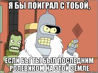 я бы поиграл с тобой, если бы ты был последним ролевиком на этой земле