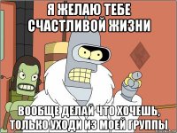 я желаю тебе счастливой жизни вообще делай что хочешь, только уходи из моей группы