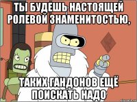 ты будешь настоящей ролевой знаменитостью, таких гандонов ещё поискать надо