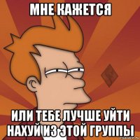 мне кажется или тебе лучше уйти нахуй из этой группы